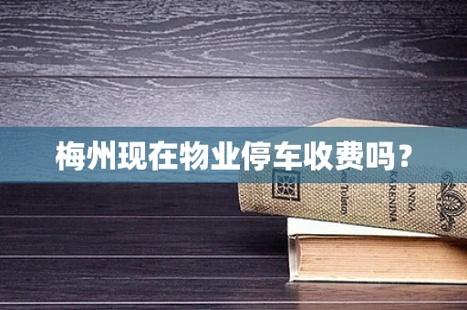 梅州现在物业停车收费吗？