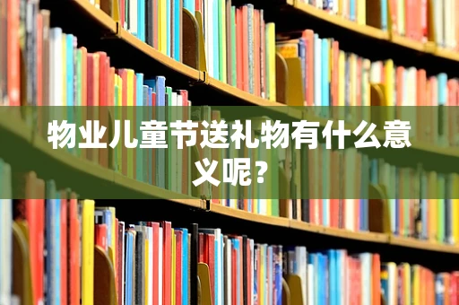 物业儿童节送礼物有什么意义呢？
